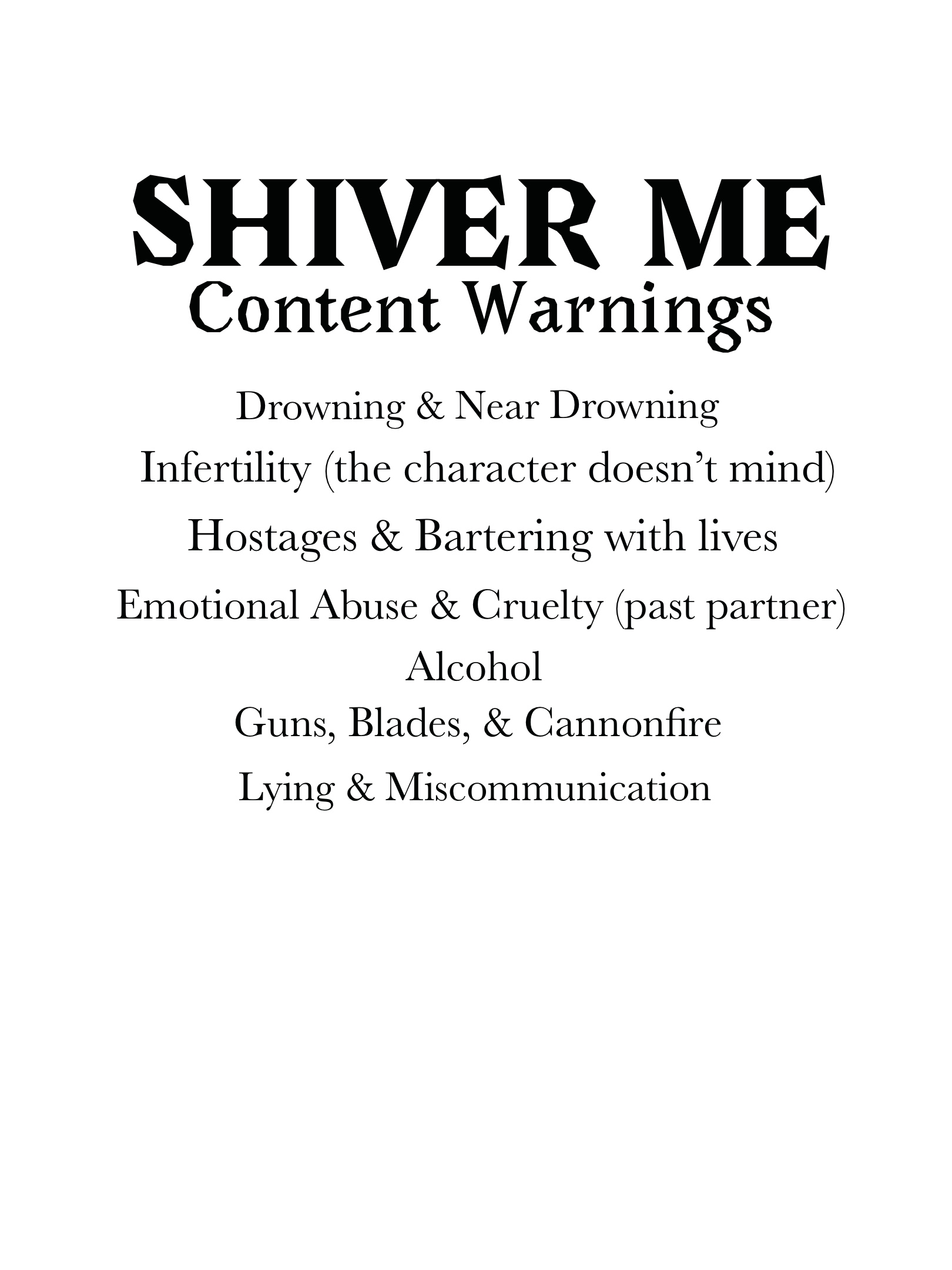 Shiver Me
Content Warnings
Drowning & Near Drowning
Infertility (the character doesn't mind)
Hostages & Bartering with lives
Emotional Abuse & Cruelty (past partner)
Alcohol
Guns, Blades, & Cannonfire
Lying & Miscommunication